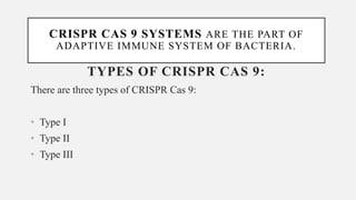 CRISPR CAS 9 SYSTEMS ARE THE PART OF
ADAPTIVE IMMUNE SYSTEM OF BACTERIA.
TYPES OF CRISPR CAS 9:
There are three types of CRISPR Cas 9:
• Type I
• Type II
• Type III
 