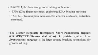 Until 2013, the dominant genome editing tools were:
• ZFNs (Zinc finger nucleases, engineered DNA-binding proteins)
• TALENs (Transcription activator-like effector nucleases, restriction
enzymes).
The Cluster Regularly Interspaced Short Palindromic Repeats
(CRISPR)/CRISPR-associated (Cas) 9 protein system from
Streptococcus pyogenes is the latest ground-breaking technology for
genome editing.
 