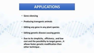 APPLICATIONS
• Gene silencing
• Producing transgenic animals
• Editing any gene in any plant species
• Editing genetic disease causing genes
• Due to its simplicity , efficiency , and low
cost and the possibility to target genes , it
allows faster genetic modification than
other technique .
 