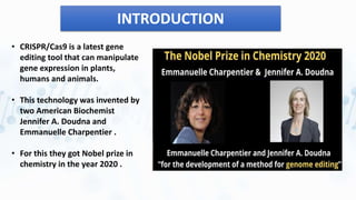 INTRODUCTION
• CRISPR/Cas9 is a latest gene
editing tool that can manipulate
gene expression in plants,
humans and animals.
• This technology was invented by
two American Biochemist
Jennifer A. Doudna and
Emmanuelle Charpentier .
• For this they got Nobel prize in
chemistry in the year 2020 .
 