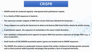 CRISPR
• CRISPR stands for clustered regularly interspaced short palindromic repeats .
• It is a family of DNA sequences in bacteria .
• The sequences contain snippets of DNA from viruses that have attacked the bacterium .
• These snippets are used by the bacterium to detect and destroy DNA from further attacks by similar viruses .
• A palindromic repeat , the sequence of nucleotides is the same in both directions .
• Each repetition is followed by short segment of spacer DNA from previous exposures to foreign DNA ( e.g., a
virus or plasmid ) .
• Small clusters of CAS (CRISPR associated system ) genes are located next to CRISPR sequences .
• The CRISPR /Cas system is a prokaryotic immune system that confers resistance to foreign genetic elements
such as those present within plasmids and phages that provides a form of acquired immunity .
 