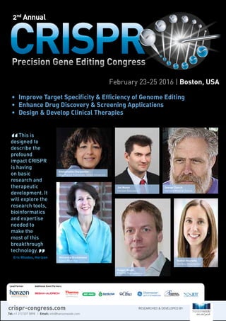 February 23-25 2016 | Boston, USA
•	 Improve Target Specificity & Efficiency of Genome Editing
•	 Enhance Drug Discovery & Screening Applications
•	 Design & Develop Clinical Therapies
2nd
Annual
Rachel Haurwitz 	
Caribou Biosciences
Jon Moore	
Horizon Discovery
Alexandra Glucksmann 	
Editas Medicine
Emmanuelle Charpentier	
Max Planck Institution, Umeå University
George Church 	
Harvard Medical School
Rodger Novak
CRISPR Therapeutics
This is
designed to
describe the
profound
impact CRISPR
is having
on basic
research and
therapeutic
development. It
will explore the
research tools,
bioinformatics
and expertise
needed to
make the
most of this
breakthrough
technology.
Eric Rhodes, Horizon
Lead Partner Additional Event Partners
Tel: +1 212 537 5898 | Email: info@hansonwade.com
RESEARCHED & DEVELOPED BY:crispr-congress.com
 