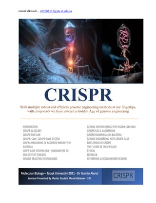 manal alkhouli - 431008333@stu.ut.edu.sa
CRISPR
With multiple robust and efficient genome engineering methods at our fingertips,
with crispr-cas9 we have entered a Golden Age of genome engineering
INTRODUCTION
CRISPR GLOSSARY
CRISPR TIME LINE
CRISPR, Cas9 , CRISPR-Cas9 SYSTEM
CRIPRs: HALLMARKS OF ACQUIRED IMMUNITY IN
BACTERIA
CRIPR-CAS9 TECHNOLOGY : FUNDAMENTAL TO
BIOLOGY’S IT TOOLBOX
GENOME TRAGTING TECHNOLOGIES
GENOME EDITING BENIGS WITH DSDNA CLEAVAGE
CRISPR CAS 9 MACHANISME
CRISPR MECHANISMS IN BACTERIA
GENOME ENGINEERING WITH CRISPR-CAS9
LIMITATIONS OF CRISPR
THE FUTURE OF CRISPR/CAS9
ETHICAL
FEEDBACK
REFERRENCE & RECOMMENDED READING
 