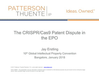 © 2017 Patterson Thuente Pedersen, P.A., some rights reserved - www.ptslaw.com
DISCLAIMER: This presentation and any information contained herein is intended for informational purposes only and should not be construed as legal
advice. Seek competent legal counsel for advice on any legal matter.
The CRISPR/Cas9 Patent Dispute in
the EPO
Jay Erstling
10th Global Intellectual Property Convention
Bangalore, January 2018
 