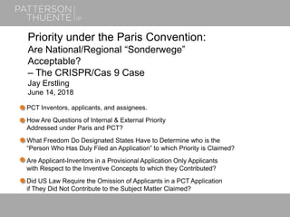 June 21, 20181
Priority under the Paris Convention:
Are National/Regional “Sonderwege”
Acceptable?
– The CRISPR/Cas 9 Case
Jay Erstling
June 14, 2018
PCT Inventors, applicants, and assignees.
How Are Questions of Internal & External Priority
Addressed under Paris and PCT?
What Freedom Do Designated States Have to Determine who is the
“Person Who Has Duly Filed an Application” to which Priority is Claimed?
Are Applicant-Inventors in a Provisional Application Only Applicants
with Respect to the Inventive Concepts to which they Contributed?
Did US Law Require the Omission of Applicants in a PCT Application
if They Did Not Contribute to the Subject Matter Claimed?
 