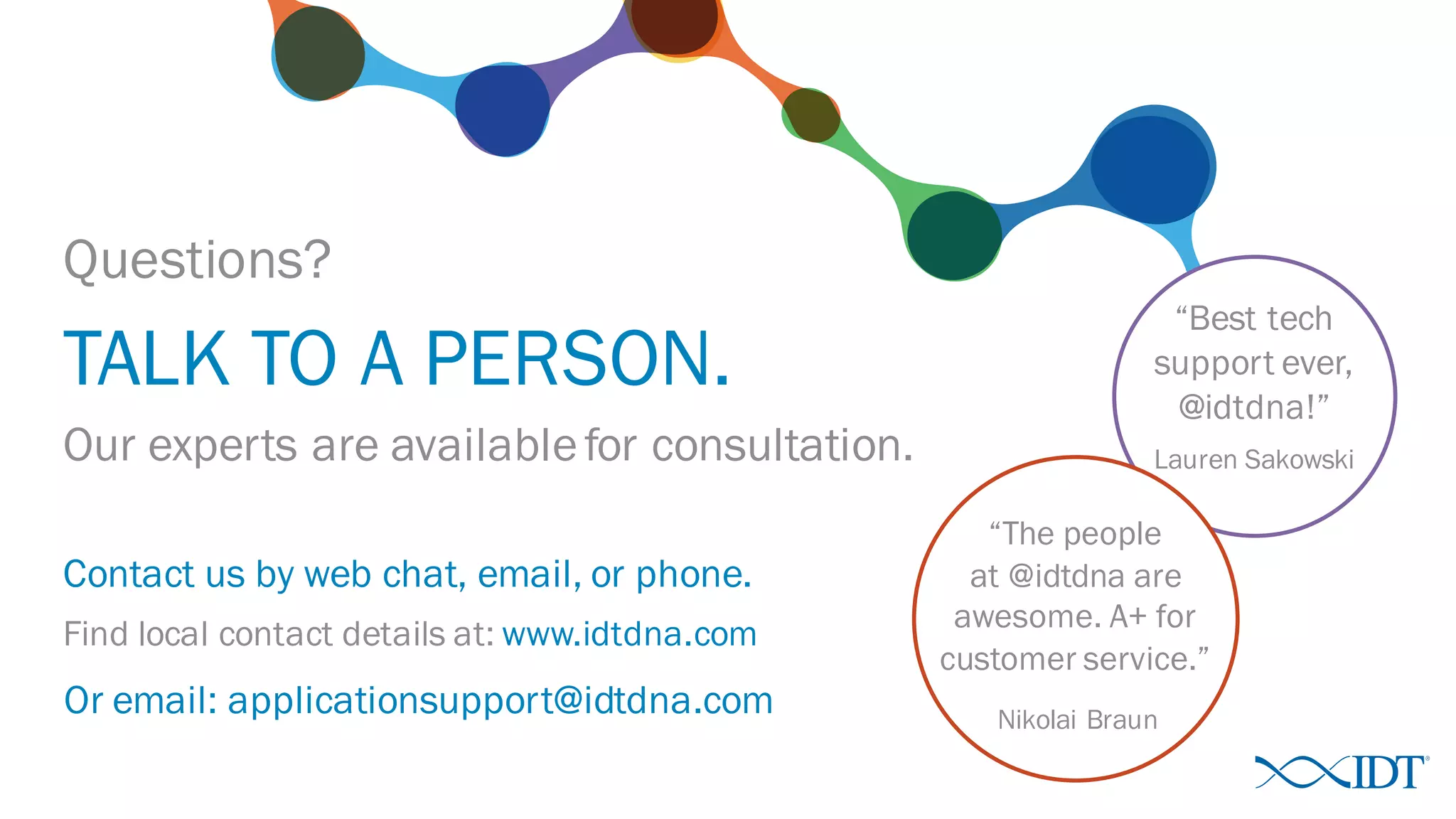 “Best tech
support ever,
@idtdna!”
Questions?
TALK TO A PERSON.
Lauren SakowskiOur experts are availablefor consultation.
“The people
at @idtdna are
awesome. A+ for
customer service.”
Nikolai Braun
Contact us by web chat, email, or phone.
Find local contact details at: www.idtdna.com
Or email: applicationsupport@idtdna.com
 