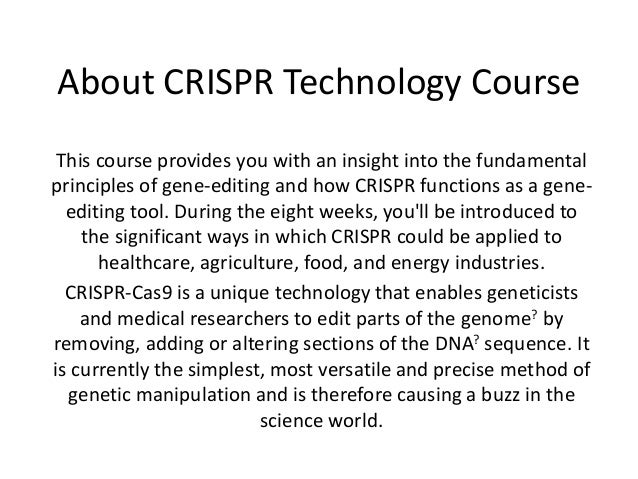 About CRISPR Technology Course
This course provides you with an insight into the fundamental
principles of gene-editing and how CRISPR functions as a gene-
editing tool. During the eight weeks, you'll be introduced to
the significant ways in which CRISPR could be applied to
healthcare, agriculture, food, and energy industries.
CRISPR-Cas9 is a unique technology that enables geneticists
and medical researchers to edit parts of the genome? by
removing, adding or altering sections of the DNA? sequence. It
is currently the simplest, most versatile and precise method of
genetic manipulation and is therefore causing a buzz in the
science world.
 