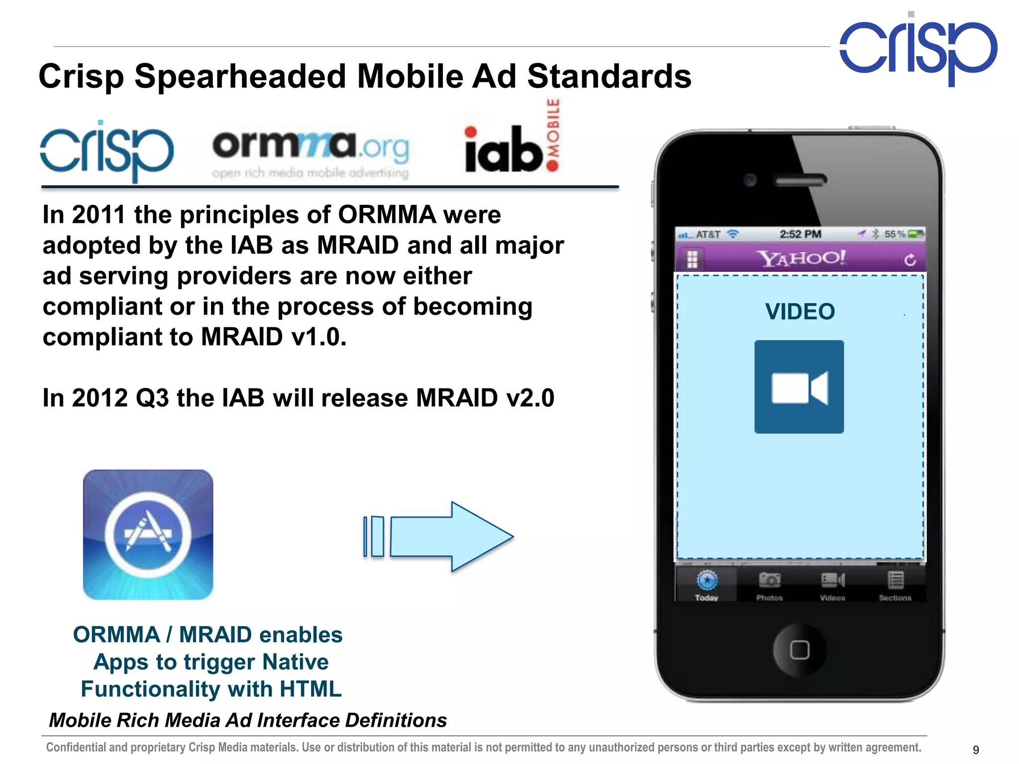 Crisp Spearheaded Mobile Ad Standards


In 2011 the principles of ORMMA were
adopted by the IAB as MRAID and all major
ad serving providers are now either
compliant or in the process of becoming                                                                                              ACCELEROMETER
                                                                                                                                         VIDEO
compliant to MRAID v1.0.

In 2012 Q3 the IAB will release MRAID v2.0




     ORMMA / MRAID enables
      Apps to trigger Native
     Functionality with HTML
Mobile Rich Media Ad Interface Definitions
Confidential and proprietary Crisp Media materials. Use or distribution of this material is not permitted to any unauthorized persons or third parties except by written agreement.   9
 