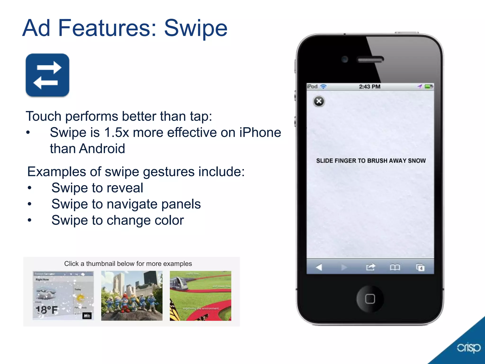 Ad Features: Swipe


Touch performs better than tap:
• Swipe is 1.5x more effective on iPhone
   than Android
Examples of swipe gestures include:
• Swipe to reveal                                18 F
                                                 32
                                                 41
• Swipe to navigate panels                              50 F
• Swipe to change color


     Click a thumbnail below for more examples
     Click a thumbnail below for more examples
 