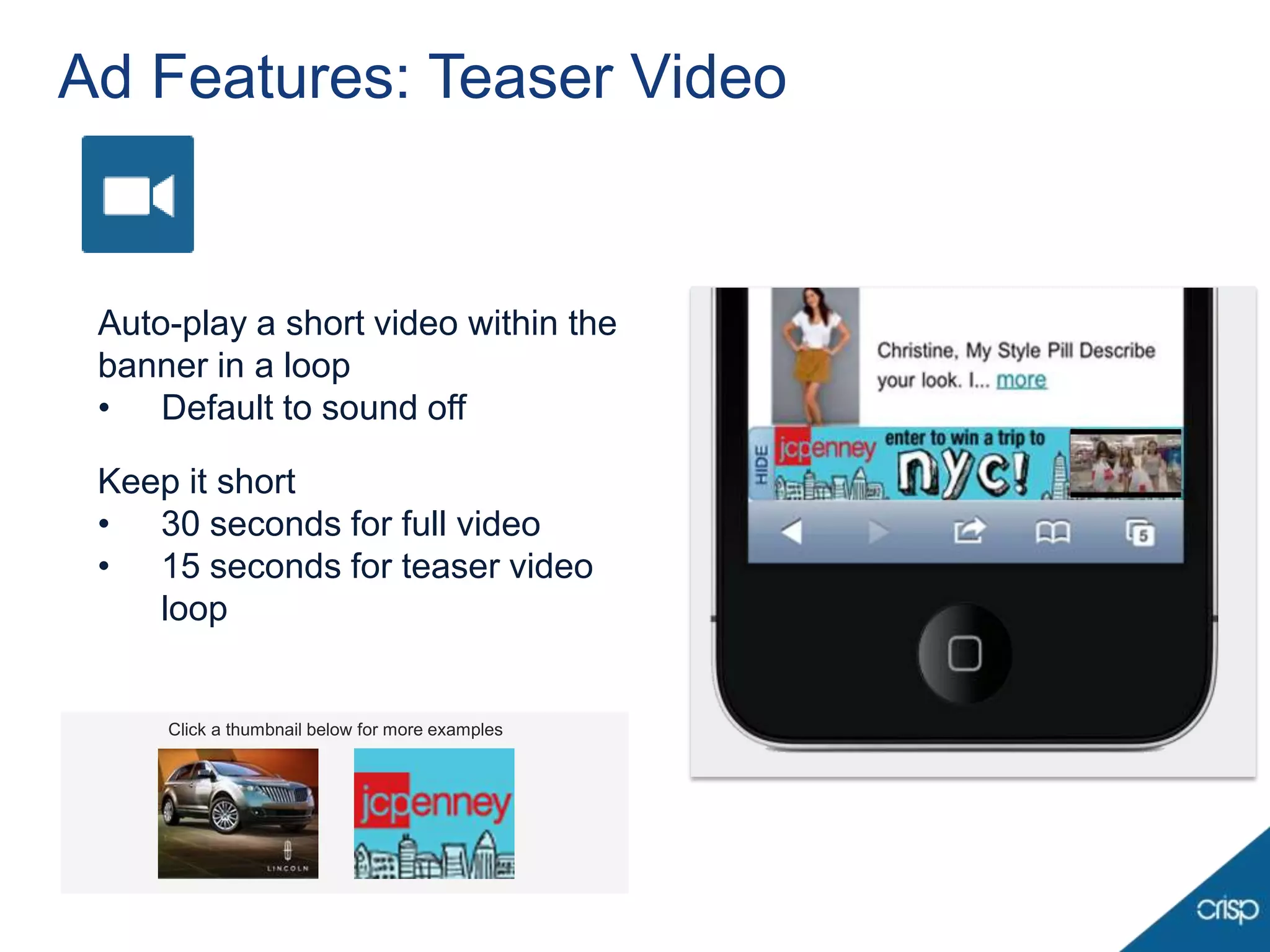 Ad Features: Teaser Video


 Auto-play a short video within the
 banner in a loop
 • Default to sound off

 Keep it short
 • 30 seconds for full video
 • 15 seconds for teaser video
    loop


     Click a thumbnail below for more examples
 