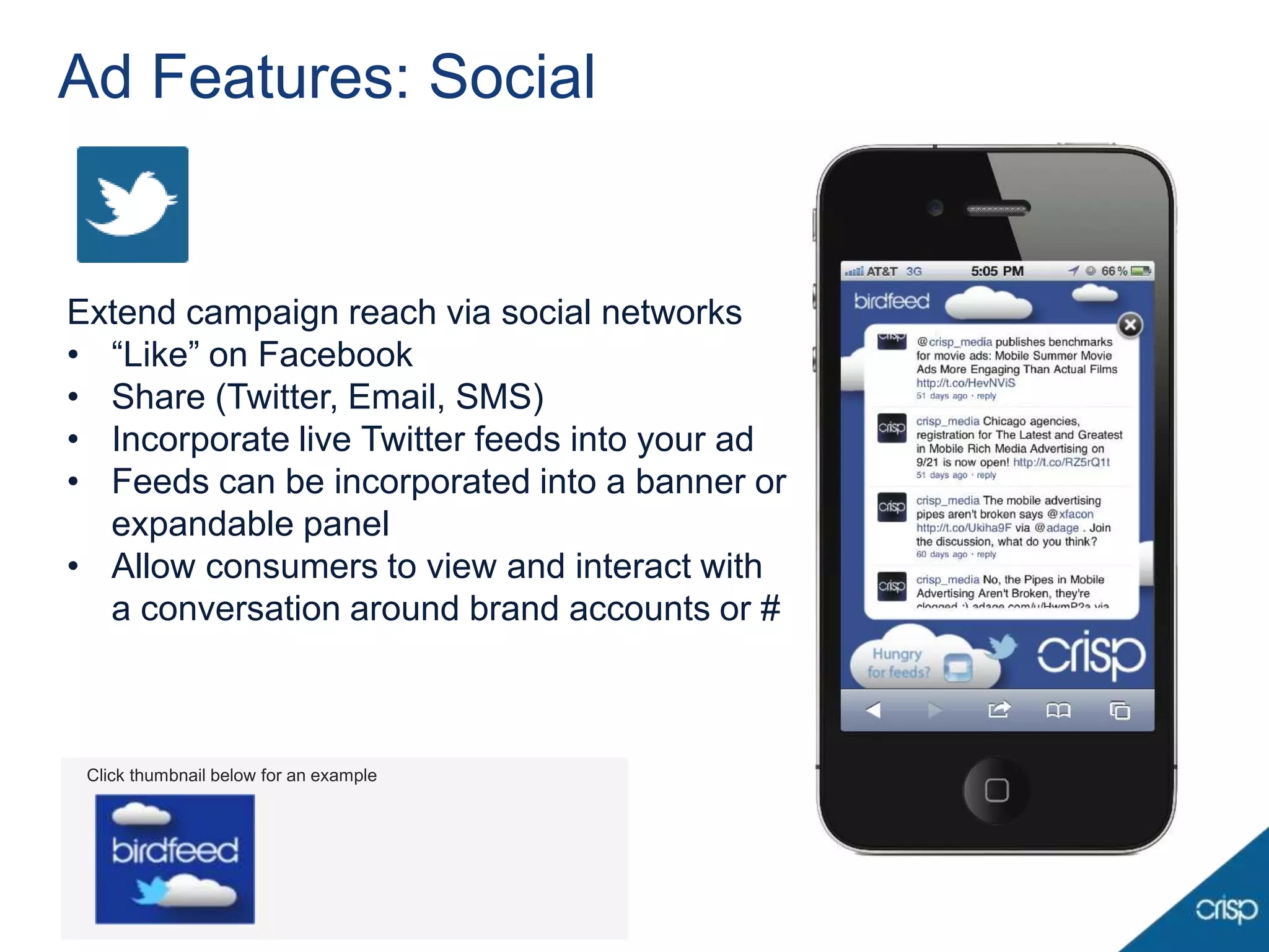 Ad Features: Social


Extend campaign reach via social networks
• “Like” on Facebook
• Share (Twitter, Email, SMS)
• Incorporate live Twitter feeds into your ad
• Feeds can be incorporated into a banner or
  expandable panel
• Allow consumers to view and interact with
  a conversation around brand accounts or #



 Click thumbnail below for an example
 
