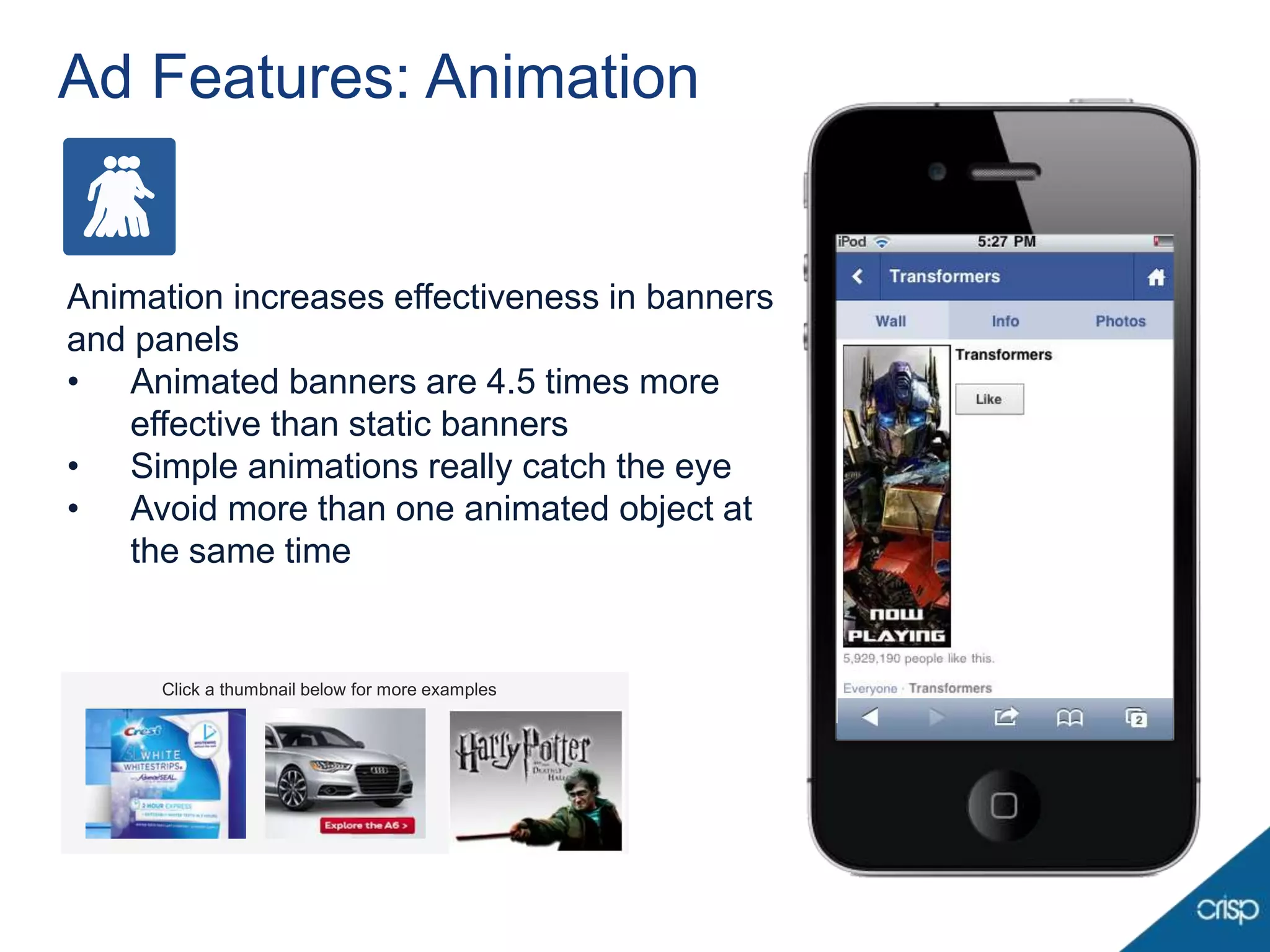 Ad Features: Animation


Animation increases effectiveness in banners
and panels
• Animated banners are 4.5 times more
   effective than static banners
• Simple animations really catch the eye
• Avoid more than one animated object at
   the same time


     Click a thumbnail below for more examples
 