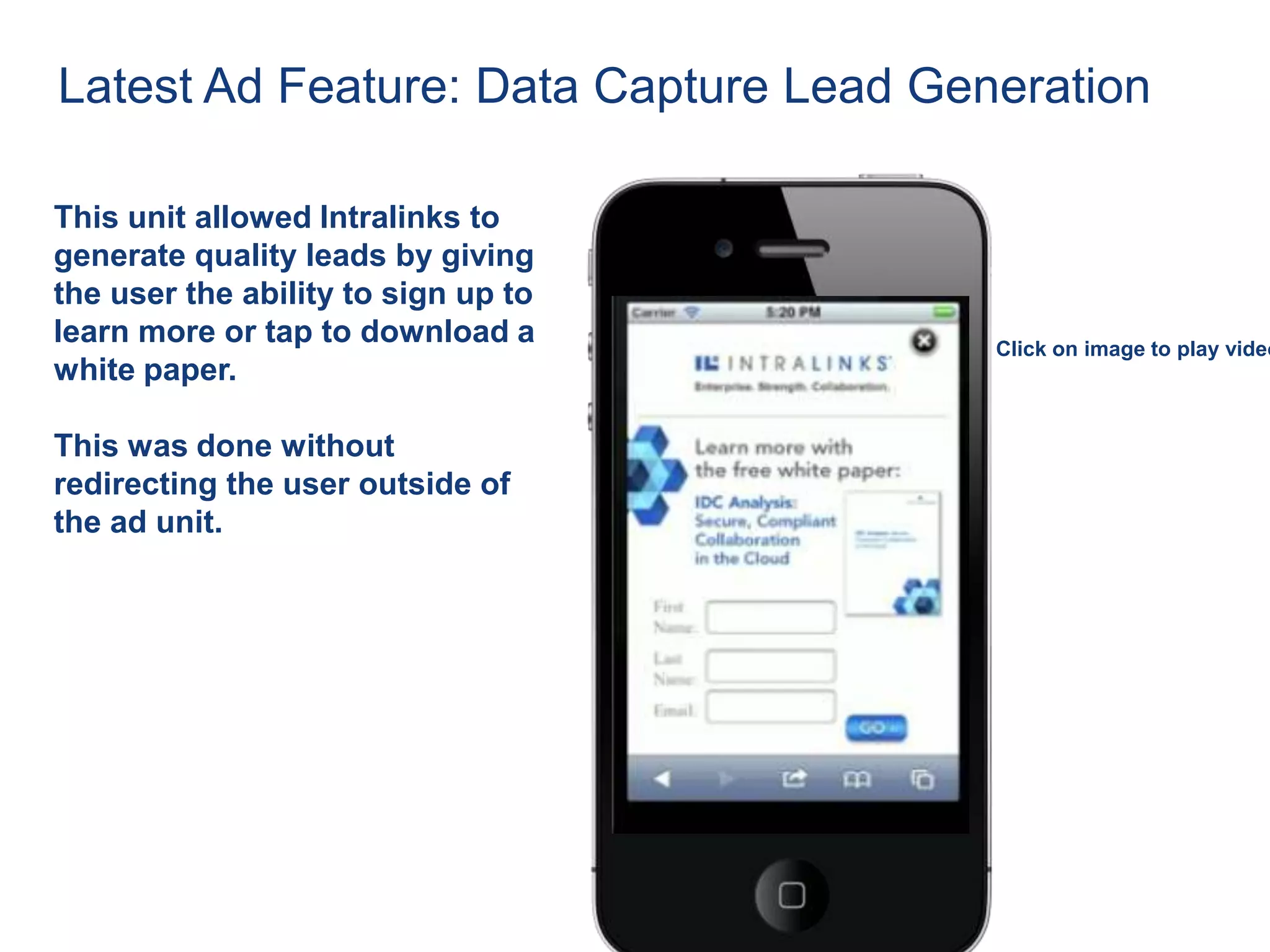Latest Ad Feature: Data Capture Lead Generation

This unit allowed Intralinks to
generate quality leads by giving
the user the ability to sign up to
learn more or tap to download a         Click on image to play video
white paper.

This was done without
redirecting the user outside of
the ad unit.
 