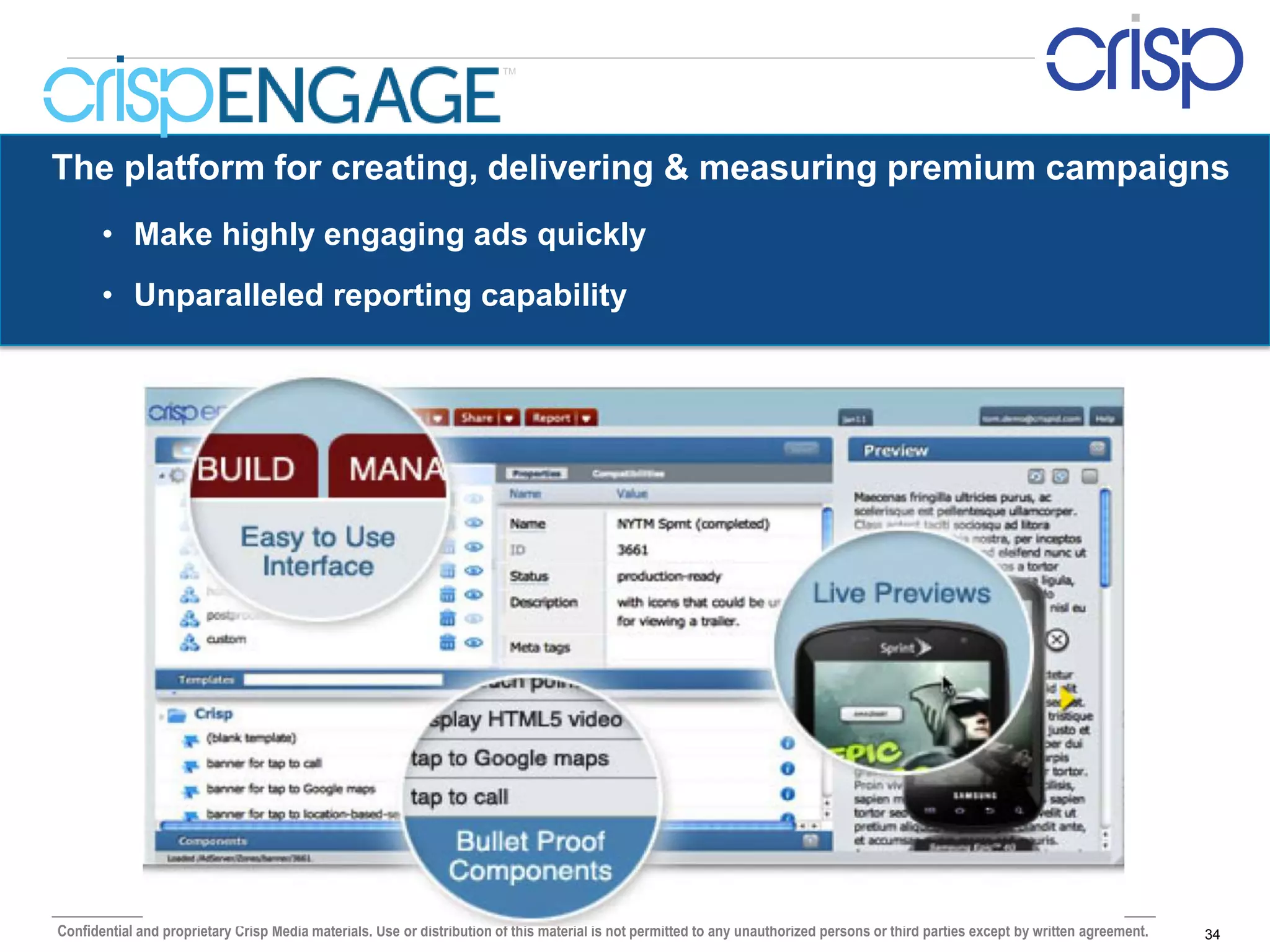 TM




The platform for creating, delivering & measuring premium campaigns
       • Make highly engaging ads quickly
       • Unparalleled reporting capability




Confidential and proprietary Crisp Media materials. Use or distribution of this material is not permitted to any unauthorized persons or third parties except by written agreement.   34
 