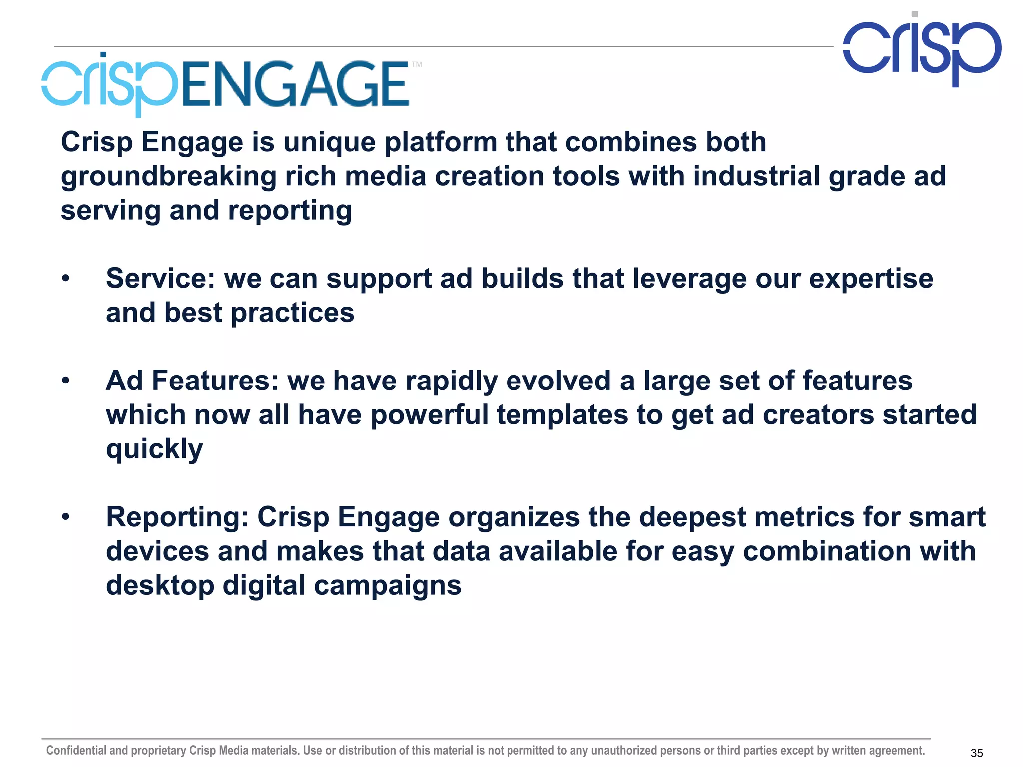 TM




  Crisp Engage is unique platform that combines both
  groundbreaking rich media creation tools with industrial grade ad
  serving and reporting

  •         Service: we can support ad builds that leverage our expertise
            and best practices

  •         Ad Features: we have rapidly evolved a large set of features
            which now all have powerful templates to get ad creators started
            quickly

  •         Reporting: Crisp Engage organizes the deepest metrics for smart
            devices and makes that data available for easy combination with
            desktop digital campaigns




Confidential and proprietary Crisp Media materials. Use or distribution of this material is not permitted to any unauthorized persons or third parties except by written agreement.   35
 