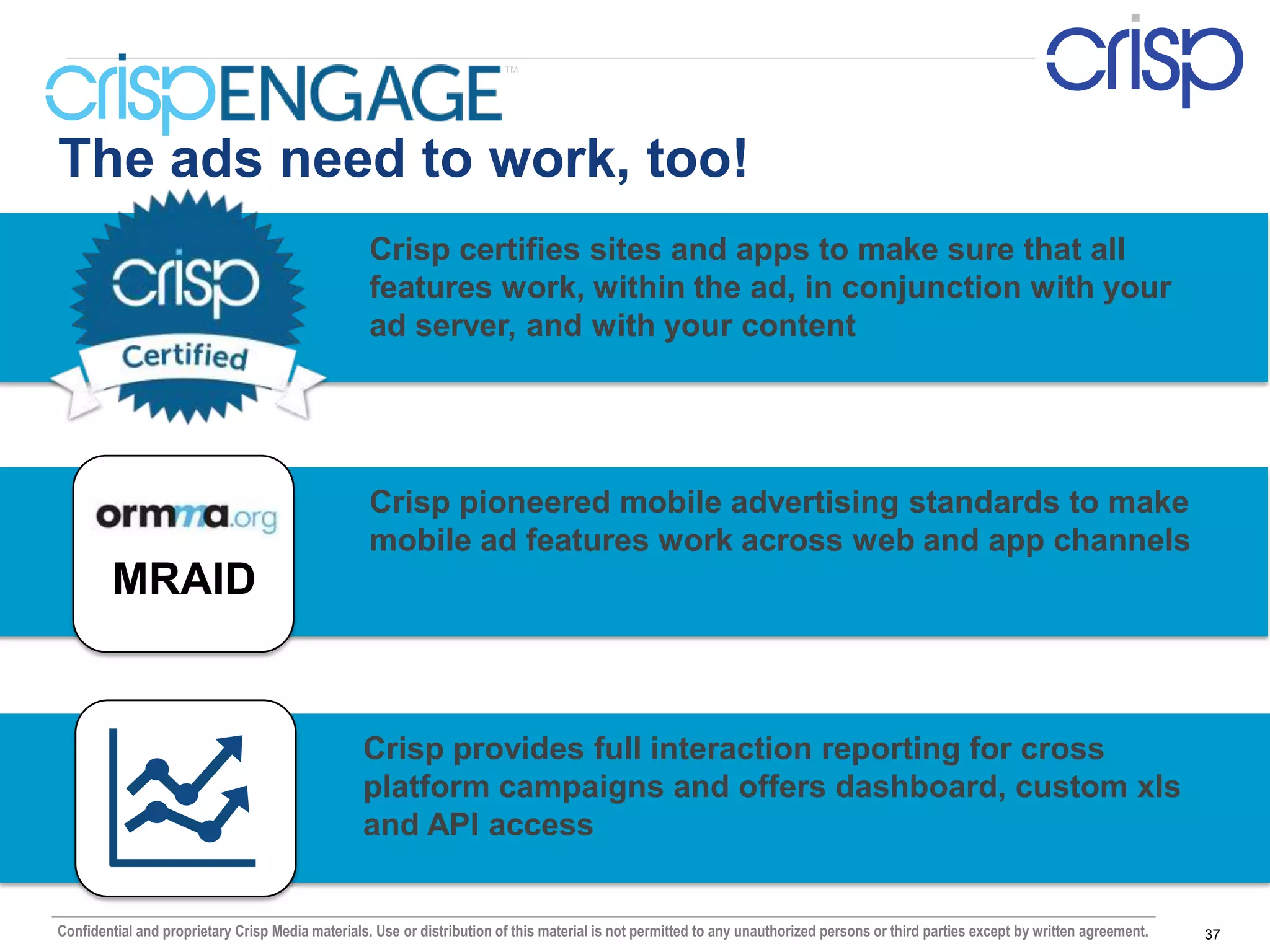TM




The ads need to work, too!
                                                   Crisp certifies sites and apps to make sure that all
                                                   features work, within the ad, in conjunction with your
                                                   ad server, and with your content




                                                   Crisp pioneered mobile advertising standards to make
                                                   mobile ad features work across web and app channels
        MRAID


                                                  Crisp provides full interaction reporting for cross
                                                  platform campaigns and offers dashboard, custom xls
                                                  and API access


Confidential and proprietary Crisp Media materials. Use or distribution of this material is not permitted to any unauthorized persons or third parties except by written agreement.   37
 