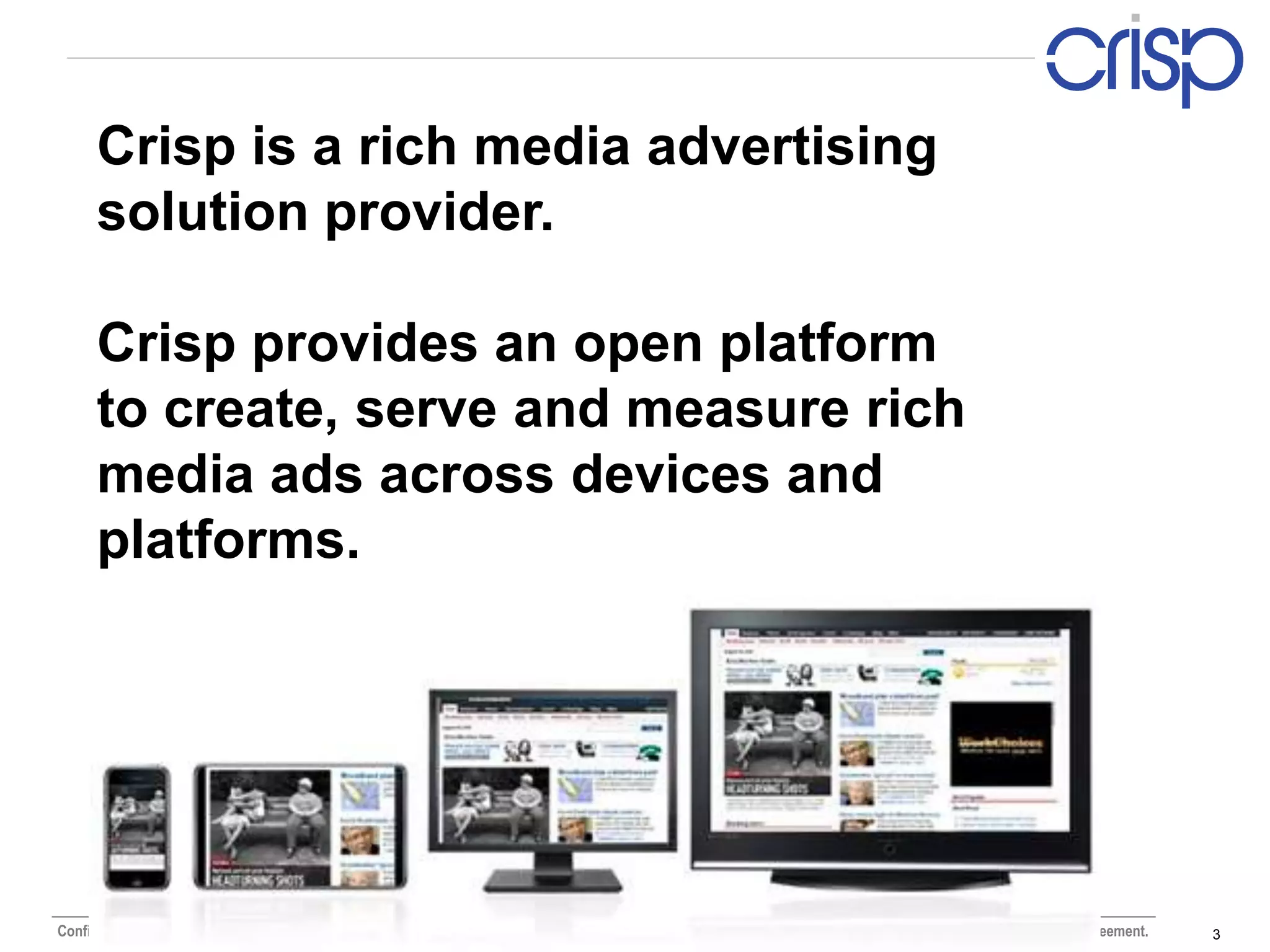 Crisp is a rich media advertising
      solution provider.

      Crisp provides an open platform
      to create, serve and measure rich
      media ads across devices and
      platforms.




Confidential and proprietary Crisp Media materials. Use or distribution of this material is not permitted to any unauthorized persons or third parties except by written agreement.   3
 