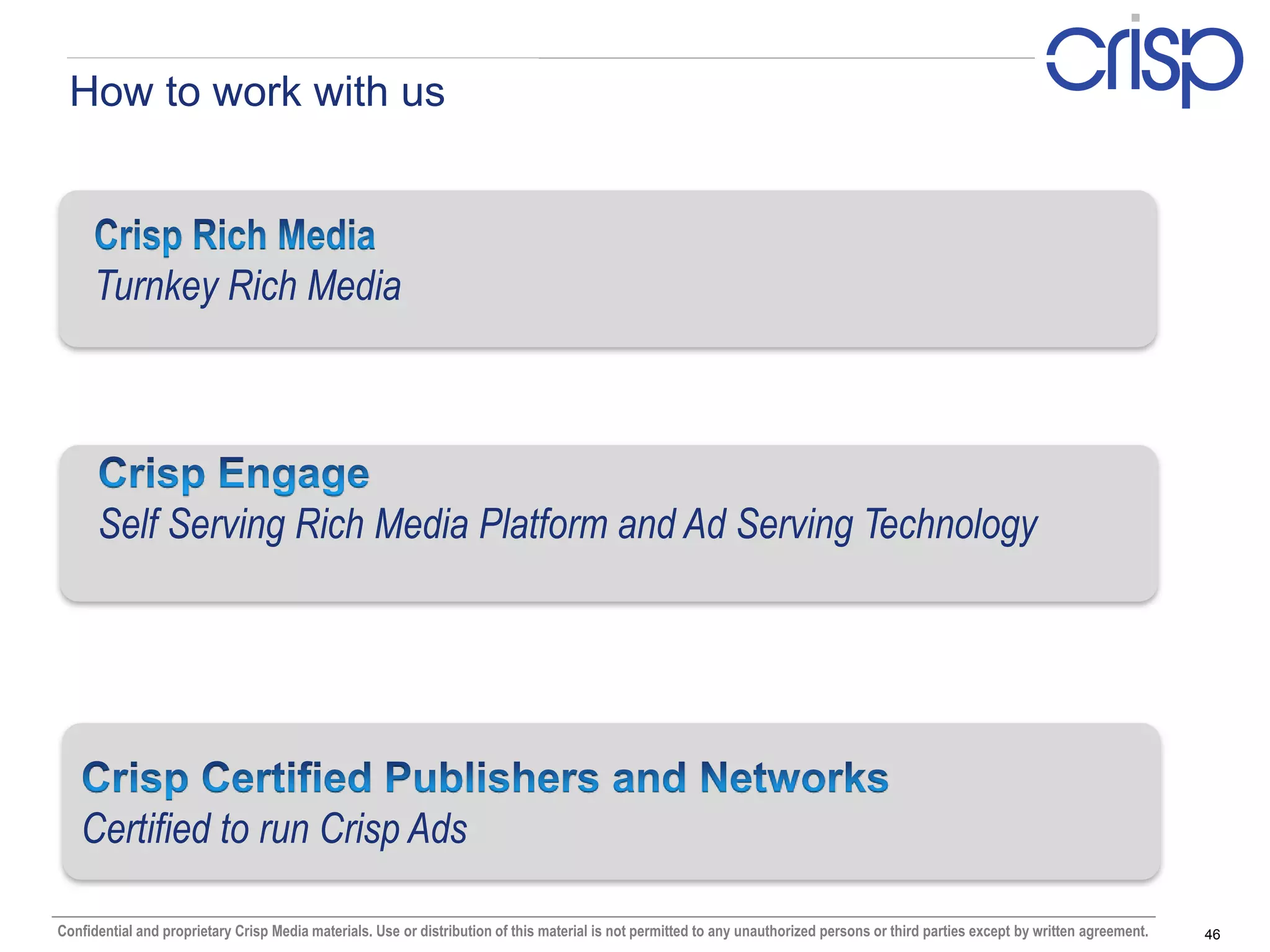How to work with us



     Turnkey Rich Media




      Self Serving Rich Media Platform and Ad Serving Technology




   Certified to run Crisp Ads

Confidential and proprietary Crisp Media materials. Use or distribution of this material is not permitted to any unauthorized persons or third parties except by written agreement.   46
 