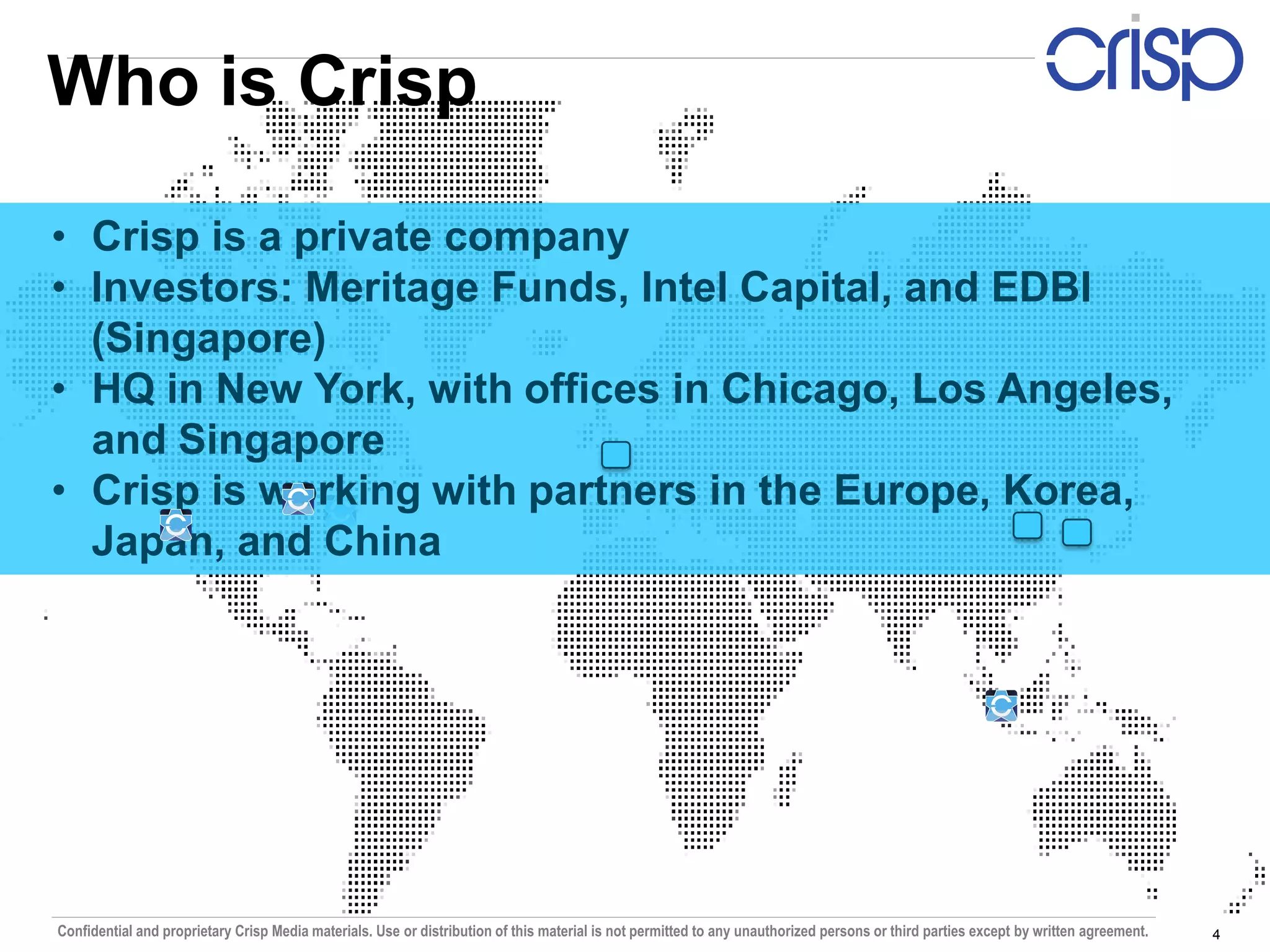 Who is Crisp

• Crisp is a private company
• Investors: Meritage Funds, Intel Capital, and EDBI
  (Singapore)
• HQ in New York, with offices in Chicago, Los Angeles,
  and Singapore
• Crisp is working with partners in the Europe, Korea,
  Japan, and China




Confidential and proprietary Crisp Media materials. Use or distribution of this material is not permitted to any unauthorized persons or third parties except by written agreement.   4
 
