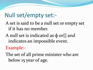 Null set/empty set:-
A set is said to be a null set or empty set
if it has no member.
A null set is indicated as ф or{} and
indicates an impossible event.
Example:-
The set of all prime minister who are
below 15 year of age.
 