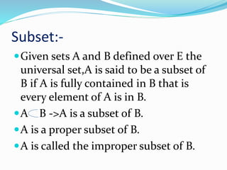 Subset:-
Given sets A and B defined over E the
universal set,A is said to be a subset of
B if A is fully contained in B that is
every element of A is in B.
A B ->A is a subset of B.
A is a proper subset of B.
A is called the improper subset of B.
 
