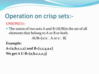 Operation on crisp sets:-
UNION(U):-
 The union of two sets A and B (AUB)is the set of all
elements that belong to A or B or both.
AUB={x/x A or x B}
Example:
A={a,b,c,1,2} and B={1,2,3,a,c}
We get A U B={a,b,c,1,2,3}
 