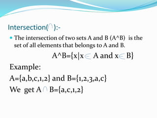 Intersection( ):-
 The intersection of two sets A and B (A^B) is the
set of all elements that belongs to A and B.
A^B={x|x A and x B}
Example:
A={a,b,c,1,2} and B={1,2,3,a,c}
We get A B={a,c,1,2}
 