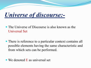 Universe of discourse:-
 The Universe of Discourse is also known as the
Universal Set
 There is reference to a particular context contains all
possible elements having the same characteristic and
from which sets can be performed.
 We denoted E as universal set
 