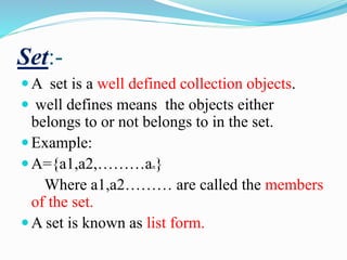 Set:-
A set is a well defined collection objects.
 well defines means the objects either
belongs to or not belongs to in the set.
Example:
A={a1,a2,………an}
Where a1,a2……… are called the members
of the set.
A set is known as list form.
 