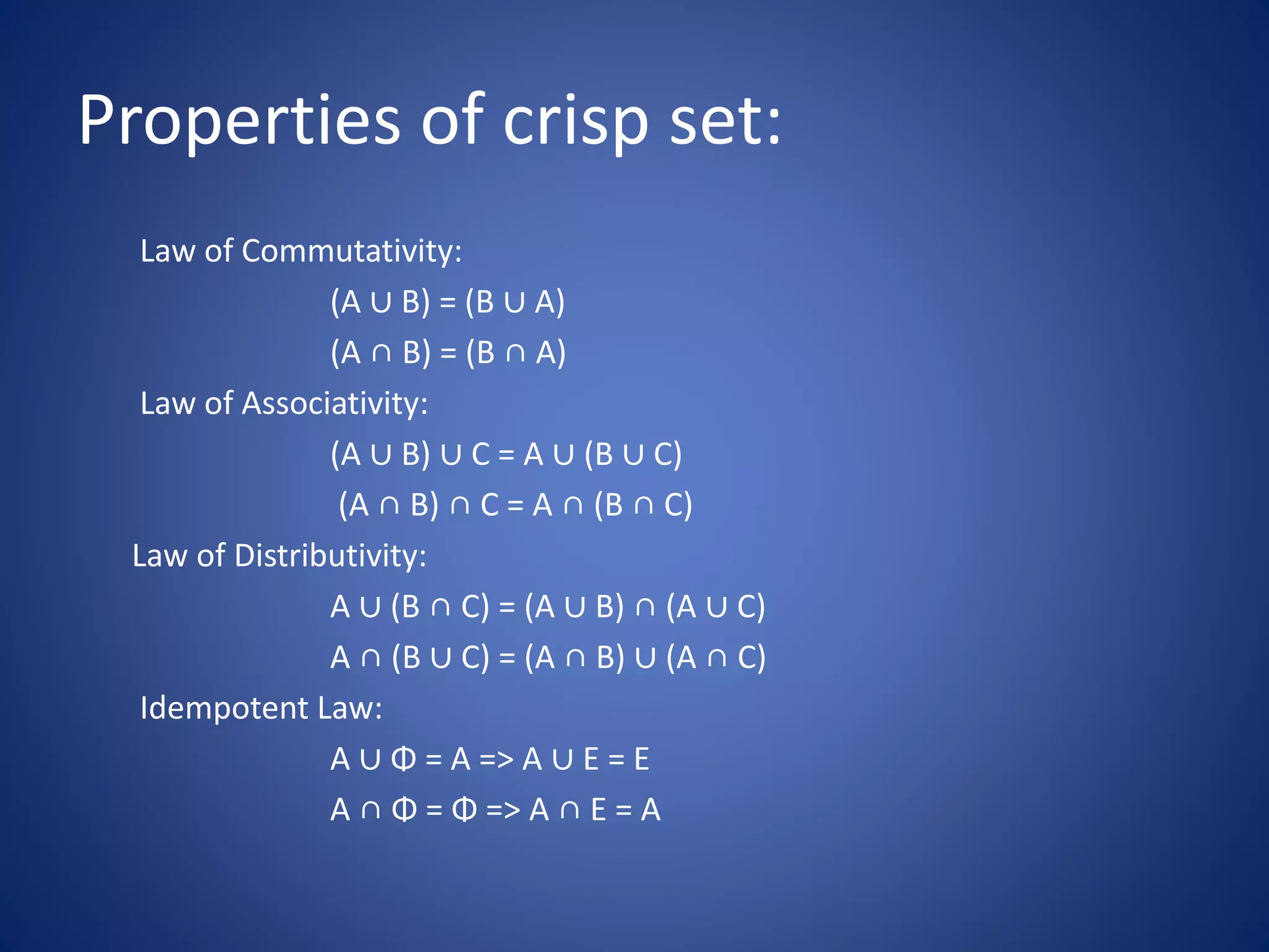 Properties of crisp set:
Law of Commutativity:
(A ∪ B) = (B ∪ A)
(A ∩ B) = (B ∩ A)
Law of Associativity:
(A ∪ B) ∪ C = A ∪ (B ∪ C)
(A ∩ B) ∩ C = A ∩ (B ∩ C)
Law of Distributivity:
A ∪ (B ∩ C) = (A ∪ B) ∩ (A ∪ C)
A ∩ (B ∪ C) = (A ∩ B) ∪ (A ∩ C)
Idempotent Law:
A ∪ Φ = A => A ∪ E = E
A ∩ Φ = Φ => A ∩ E = A
 