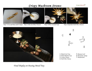 Crispy Mushroom Straws




Step 1 (Cut and Heat until Crispy)   Step 2 (Dip into Blue Cheese)   Step 3 (Place around Cup)          Step 4 (Sprinkle Herb Mix Cheese)




                                                                                                 1- Metal Curl Tray         5- Banana Leaf
                                                                                                 2- Metal Martini Cup       6- Rosemary sprigs
                                                                                                 3- Cream Cheese            7- Mushrooms
                                                                                                 4- Herb Mix Cheese




                 Final Display on Passing Metal Tray
 