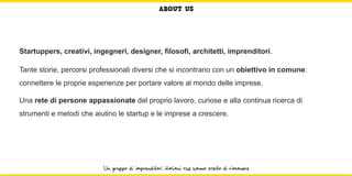ABOUT US




Startuppers, creativi, ingegneri, designer, filosofi, architetti, imprenditori.

Tante storie, percorsi professionali diversi che si incontrano con un obiettivo in comune:
connettere le proprie esperienze per portare valore al mondo delle imprese.

Una rete di persone appassionate del proprio lavoro, curiose e alla continua ricerca di
strumenti e metodi che aiutino le startup e le imprese a crescere.




                          Un gruppo di imprenditori italiani che hanno scelto di rimanere
 