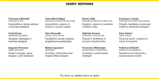 CRISPY NETWORK



Francesca Michetti               Carlo Maria Magni                  Demis Valle                       Francesco Tomba
PARTNER & CEO                    PARTNER & INVESTOR RELATION        PARTNER & CREATIVE DIRECTOR       PARTNER & INTERACTION DESIGN
Imprenditrice, startup advisor   Imprenditore, esperto di           Designer, esperto di creatività   Filosofo, facilitatore di processi
e business designer.             finanza e venture capital.         e Made in Italy.                  creativi e interaction designer

Carla Zorzo                      Sara Seravalle                     Gabriele Grosso                   Sara Valiani
BUSINESS DESIGNER                VISUAL FACILITATOR                 STRATEGY FACILITATOR              TEAM COACH
Designer, startupper e           Facilitatrice visuale, esperta     Filosofo e facilitatore di        Personal coach, creatrice di
business designer                progettazione partecipata.         processi (tras)formativi          campi di scoperta.

Augusto Pirovano                 Matteo Uguzzoni                    Francesco Malcangio               Federica Giribaldi
GAME DESIGNER                    DESIGNER                           SOCIALOGICAL STRATEGIST           PRODUCTION MANAGER
Project manager, game            Architetto, Game/Services/         Sociologo e social media          Segreteria di produzione e
designer, web developer.         Graphic/Web designer.              strategist                        organizzazione eventi




                                                Chi trova un network trova un tesoro
 