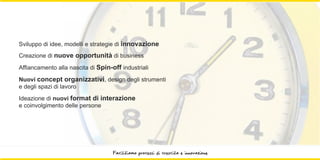 Sviluppo di idee, modelli e strategie di innovazione
Creazione di nuove opportunità di business

Affiancamento alla nascita di Spin-off industriali
Nuovi concept organizzativi, design degli strumenti
e degli spazi di lavoro
Ideazione di nuovi format di interazione
e coinvolgimento delle persone




                                    Facilitiamo processi di crescita e innovazione
 