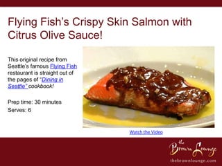 Flying Fish’s Crispy Skin Salmon with
Citrus Olive Sauce!

This original recipe from
Seattle’s famous Flying Fish
restaurant is straight out of
the pages of “Dining in
Seattle” cookbook!

Prep time: 30 minutes
Serves: 6


                                Watch the Video
 