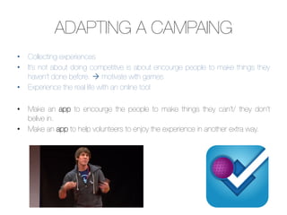 ADAPTING A CAMPAING
•  Collecting experiences
•  It’s not about doing competitive is about encourge people to make things they
   haven’t done before. à motivate with games
•  Experience the real life with an online tool

•  Make an app to encourge the people to make things they can’t/ they don’t
   belive in. 
•  Make an app to help volunteers to enjoy the experience in another extra way.
 
