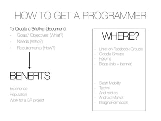 HOW TO GET A PROGRAMMER
To Create a Brieﬁng (document)
-  Goals/ Objectives (What?)
-  Needs (Who?)
                                       
WHERE?               

-  Requirements (How?)
           -    Links on Facebook Groups
                                  -    Google Groups
                                  -    Forums

                                 -    Blogs (info + banner)


BENEFITS 


                                 -    Slash Mobility
Experience 
 
                    -    Techni
Reputation
                       -    And.roid.es
                                  -    Android Market
Work for a SR project   

                                  -    ImaginaFormación
 