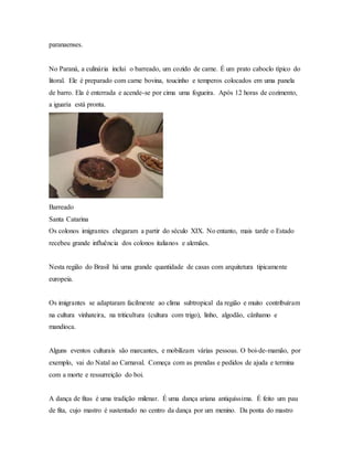 paranaenses.
No Paraná, a culinária inclui o barreado, um cozido de carne. É um prato caboclo típico do
litoral. Ele é preparado com carne bovina, toucinho e temperos colocados em uma panela
de barro. Ela é enterrada e acende-se por cima uma fogueira. Após 12 horas de cozimento,
a iguaria está pronta.
Barreado
Santa Catarina
Os colonos imigrantes chegaram a partir do século XIX. No entanto, mais tarde o Estado
recebeu grande influência dos colonos italianos e alemães.
Nesta região do Brasil há uma grande quantidade de casas com arquitetura tipicamente
europeia.
Os imigrantes se adaptaram facilmente ao clima subtropical da região e muito contribuíram
na cultura vinhateira, na triticultura (cultura com trigo), linho, algodão, cânhamo e
mandioca.
Alguns eventos culturais são marcantes, e mobilizam várias pessoas. O boi-de-mamão, por
exemplo, vai do Natal ao Carnaval. Começa com as prendas e pedidos de ajuda e termina
com a morte e ressurreição do boi.
A dança de fitas é uma tradição milenar. É uma dança ariana antiquíssima. É feito um pau
de fita, cujo mastro é sustentado no centro da dança por um menino. Da ponta do mastro
 