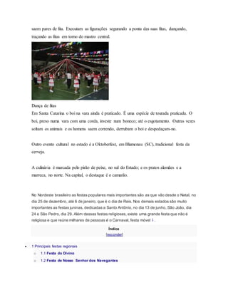 saem pares de fita. Executam as figurações segurando a ponta das suas fitas, dançando,
traçando as fitas em torno do mastro central.
Dança de fitas
Em Santa Catarina o boi na vara ainda é praticado. É uma espécie de tourada praticada. O
boi, preso numa vara com uma corda, investe num boneco; até o esgotamento. Outras vezes
soltam os animais e os homens saem correndo, derrubam o boi e despedaçam-no.
Outro evento cultural no estado é a Oktoberfest, em Blumenau (SC), tradicional festa da
cerveja.
A culinária é marcada pelo pirão de peixe, no sul do Estado; e os pratos alemães e a
marreca, no norte. Na capital, o destaque é o camarão.
No Nordeste brasileiro as festas populares mais importantes são as que vão desde o Natal, no
dia 25 de dezembro, até 6 de janeiro, que é o dia de Reis. Nos demais estados são muito
importantes as festas juninas, dedicadas a Santo Antônio, no dia 13 de junho, São João, dia
24 e São Pedro, dia 29. Além dessas festas religiosas, existe uma grande festa que não é
religiosa e que reúne milhares de pessoas é o Carnaval, festa móvel 1 .
Índice
[esconder]
 1 Principais festas regionais
o 1.1 Festa do Divino
o 1.2 Festa de Nosso Senhor dos Navegantes
 