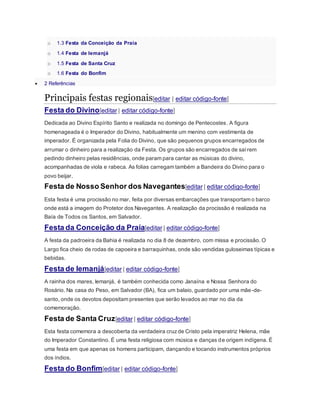 o 1.3 Festa da Conceição da Praia
o 1.4 Festa de Iemanjá
o 1.5 Festa de Santa Cruz
o 1.6 Festa do Bonfim
 2 Referências
Principais festas regionais[editar | editar código-fonte]
Festa do Divino[editar | editar código-fonte]
Dedicada ao Divino Espírito Santo e realizada no domingo de Pentecostes. A figura
homenageada é o Imperador do Divino, habitualmente um menino com vestimenta de
imperador. É organizada pela Folia do Divino, que são pequenos grupos encarregados de
arrumar o dinheiro para a realização da Festa. Os grupos são encarregados de saírem
pedindo dinheiro pelas residências, onde param para cantar as músicas do divino,
acompanhadas de viola e rabeca. As folias carregam também a Bandeira do Divino para o
povo beijar.
Festa de Nosso Senhor dos Navegantes[editar | editar código-fonte]
Esta festa é uma procissão no mar, feita por diversas embarcações que transportam o barco
onde está a imagem do Protetor dos Navegantes. A realização da procissão é realizada na
Baía de Todos os Santos, em Salvador.
Festa da Conceição da Praia[editar | editar código-fonte]
A festa da padroeira da Bahia é realizada no dia 8 de dezembro, com missa e procissão. O
Largo fica cheio de rodas de capoeira e barraquinhas, onde são vendidas guloseimas típicas e
bebidas.
Festa de Iemanjá[editar | editar código-fonte]
A rainha dos mares, Iemanjá, é também conhecida como Janaína e Nossa Senhora do
Rosário. Na casa do Peso, em Salvador (BA), fica um balaio, guardado por uma mãe-de-
santo, onde os devotos depositam presentes que serão levados ao mar no dia da
comemoração.
Festa de Santa Cruz[editar | editar código-fonte]
Esta festa comemora a descoberta da verdadeira cruzde Cristo pela imperatriz Helena, mãe
do Imperador Constantino. É uma festa religiosa com música e danças de origem indígena. É
uma festa em que apenas os homens participam, dançando e tocando instrumentos próprios
dos índios.
Festa do Bonfim[editar | editar código-fonte]
 