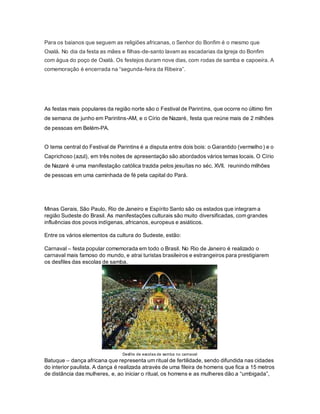 Para os baianos que seguem as religiões africanas, o Senhor do Bonfim é o mesmo que
Oxalá. No dia da festa as mães e filhas-de-santo lavam as escadarias da Igreja do Bonfim
com água do poço de Oxalá. Os festejos duram nove dias, com rodas de samba e capoeira. A
comemoração é encerrada na “segunda-feira da Ribeira”.
As festas mais populares da região norte são o Festival de Parintins, que ocorre no último fim
de semana de junho em Parintins-AM, e o Círio de Nazaré, festa que reúne mais de 2 milhões
de pessoas em Belém-PA.
O tema central do Festival de Parintins é a disputa entre dois bois: o Garantido (vermelho) e o
Caprichoso (azul), em três noites de apresentação são abordados vários temas locais. O Círio
de Nazaré é uma manifestação católica trazida pelos jesuítas no séc. XVII, reunindo milhões
de pessoas em uma caminhada de fé pela capital do Pará.
Minas Gerais, São Paulo, Rio de Janeiro e Espírito Santo são os estados que integram a
região Sudeste do Brasil. As manifestações culturais são muito diversificadas, com grandes
influências dos povos indígenas, africanos, europeus e asiáticos.
Entre os vários elementos da cultura do Sudeste, estão:
Carnaval – festa popular comemorada em todo o Brasil. No Rio de Janeiro é realizado o
carnaval mais famoso do mundo, e atrai turistas brasileiros e estrangeiros para prestigiarem
os desfiles das escolas de samba.
Desfile de escolas de samba no carnaval
Batuque – dança africana que representa um ritual de fertilidade, sendo difundida nas cidades
do interior paulista. A dança é realizada através de uma fileira de homens que fica a 15 metros
de distância das mulheres, e, ao iniciar o ritual, os homens e as mulheres dão a “umbigada”,
 