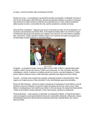 ou seja, o ventre da mulher bate na barriga do homem.
Samba de Lenço – é considerado o ancestral do samba cosmopolita. A utilização do lenço é
uma forma de devoção a São Benedito. Apresenta aspectos similares ao jongo e o batuque.
Sua dança é de origem africana, podendo ser praticada tanto no meio urbano (samba de
salão) quanto na zona rural (samba de roda, samba campineiro e samba de lenço).
Folia de Reis ou Reisado – folguedo que ocorre no período do natal, de 24 de dezembro a 6
de janeiro, dia dedicado aos Santos Reis. A formação das folias difere-se conforme o lugar,
normalmente são grupos de rapazes que realizam uma cantoria. Os instrumentos utilizados
são: cavaquinho, violão, pandeiro, pistão e tantã. É um costume de origem portuguesa em
comemoração à festa do Divino ou dos Reis Magos.
Folia de Reis
Congada – a congada consiste na luta do Bem contra o Mal. O Bem é representado pelos
cristãos, o Mal é o grupo de mouros. O Bem usa roupa azul, e o mal, vermelha. Há lutas,
embaixadas, cantos, e sempre os cristãos vencem os mouros, que são batizados. E, todos
juntos, fazem a festa em louvor a São Benedito, padroeiro dos negros em todo o Brasil.
Ticumbi – consiste numa vertente da congada, praticada somente no Espírito Santo. São
negros com trajes brancos e fitas coloridas. É uma manifestação guerreira dramática.
Dança de São Gonçalo – dança de origem portuguesa. É composta por duas fileiras, uma de
homens e outra de mulheres, na qual as moças se vestem de branco, rosa ou azul. Cada
fileira é encabeçada por dois violeiros que ditam o ritmo da dança. Os dançarinos ficam dando
“voltas” que recebem nomes especiais, como marca passo, parafuso e casamento.
Festa de Iemanjá – muito popular no Nordeste, em especial na Bahia, a Festa de Iemanjá é
uma homenagem à principal entidade feminina do Candomblé, Umbanda e Macumba. Nessa
manifestação cultural os devotos levam presentes (perfumes, bebidas flores, etc.) para a
Rainha do Mar.
 