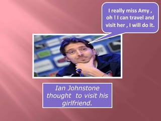 I really miss Amy , 
oh ! I can travel and 
visit her , I will do it. 
Ian Johnstone 
thought to visit his 
girlfriend. 
 