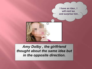 I have an idea , I 
will visit Ian 
and surprise him . 
Amy Dolby , the girlfriend 
thought about the same idea but 
in th...