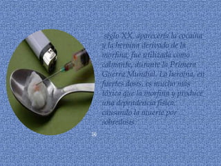 siglo XX, aparecería la cocaína
    y la heroína derivado de la
    morfina, fue utilizada como
    calmante, durante la Primera
    Guerra Mundial. La heroína, en
    fuertes dosis, es mucho más
    tóxica que la morfina y produce
    una dependencia física,
    causando la muerte por
    sobredosis.

 