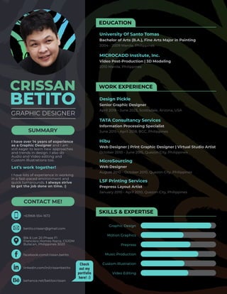 EDUCATION
WORK EXPERIENCE
SKILLS & EXPERTISE
University Of Santo Tomas
Bachelor of Arts (B.A.), Fine Arts Major in Painting
2004 - 2009 Manila, Philippines
MICROCADD Institute, Inc.
Video Post-Production | 3D Modeling
2010 Manila, Philippines
Design Pickle
Senior Graphic Designer
April 2018 - June 2023, Scottsdale, Arizona, USA
TATA Consultancy Services
Information Processing Specialist
Graphic Design
June 2015 - April 2018, BGC, Philippines
Hibu
Web Designer | Print Graphic Designer | Virtual Studio Artist
October 2010 - June 2015, Quezon City, Philippines
MicroSourcing
Web Designer
August 2010 - October 2010, Quezon City, Philippines
LSF Printing Services
Prepress Layout Artist
January 2010 - April 2010, Quezon City, Philippines
Motion Graphics
Prepress
Music Production
Custom Illustration
Video Editing
CRISSAN
BETITO
SUMMARY
CONTACT ME!
I have over 14 years of experience
as a Graphic Designer and I am
still eager to learn new approaches
and trends in design. I also do
Audio and Video editing and
Custom Illustrations too.
Let’s work together!
I have lots of experience in working
in a fast-paced environment and
quick turnarounds. I always strive
to get the job done on time. :)
GRAPHIC DESIGNER
Blk 6 Lot 20 Phase F1
Francisco Homes-Narra, CSJDM
Bulacan, Philippines 3023
+63968-554-1672
betito.crissan@gmail.com
linkedin.com/in/crissanbetito
facebook.com/crissan.betito
behance.net/betitocrissan
Check
out my
portfolio
here! :)
 