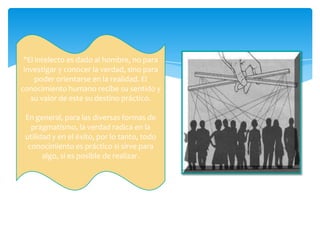 "El intelecto es dado al hombre, no para
 investigar y conocer la verdad, sino para
     poder orientarse en la realidad. El
conocimiento humano recibe su sentido y
   su valor de este su destino práctico.

 En general, para las diversas formas de
   pragmatismo, la verdad radica en la
 utilidad y en el éxito, por lo tanto, todo
  conocimiento es práctico si sirve para
       algo, si es posible de realizar.
 