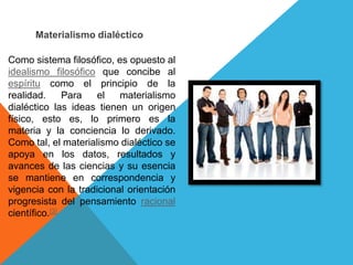 Materialismo dialéctico

Como sistema filosófico, es opuesto al
idealismo filosófico que concibe al
espíritu como el principio de la
realidad.      Para  el   materialismo
dialéctico las ideas tienen un origen
físico, esto es, lo primero es la
materia y la conciencia lo derivado.
Como tal, el materialismo dialéctico se
apoya en los datos, resultados y
avances de las ciencias y su esencia
se mantiene en correspondencia y
vigencia con la tradicional orientación
progresista del pensamiento racional
científico.[3]
 