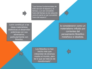 “Las formas fundamentales de
                             todo ser son el espacio y el
                             tiempo, y un ser concebido
                             fuera del tiempo es tan absurdo
                             como lo sería un ser concebido
                             fuera del espacio”.



 Lenin contribuyó a las
                                                               lo consideraron como un
   ideas materialistas
dialécticas al desarrollar                                     materialismo influido por
   polémicas con sus                                                 corrientes del
      adversarios,                                               pensamiento filosófico
  particularmente con                                            metafísico e idealista.
         filósofos.



                                Los filósofos no han
                                  hecho más que
                              interpretar de diversos
                              modos el mundo, pero
                              de lo que se trata es de
                                   transformarlo”.
 