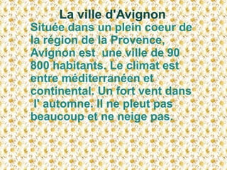 La ville d'Avignon  Située dans un plein coeur de la région de la Provence, Avignon est  une ville de 90 800 habitants. Le climat est  entre méditerranéen et continental. Un fort vent dans l' automne. Il ne pleut pas beaucoup et ne neige pas.  